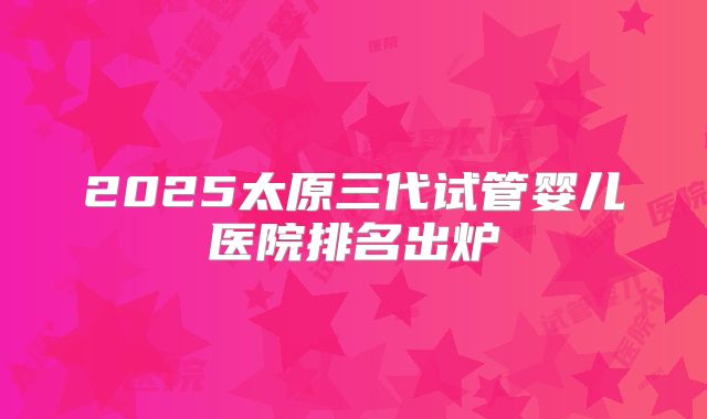 2025太原三代试管婴儿医院排名出炉