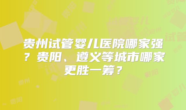 贵州试管婴儿医院哪家强？贵阳、遵义等城市哪家更胜一筹？