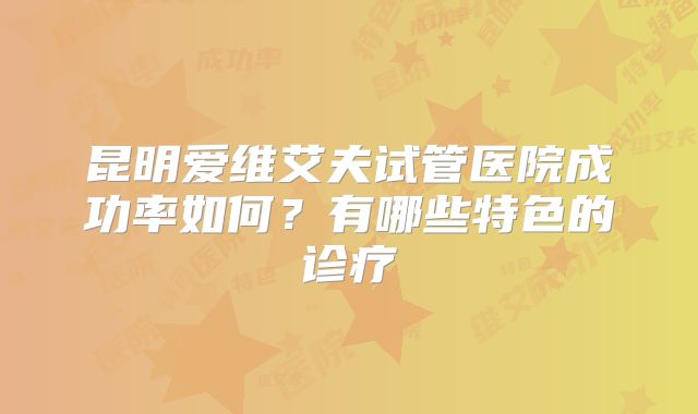 昆明爱维艾夫试管医院成功率如何?有哪些特色的诊疗