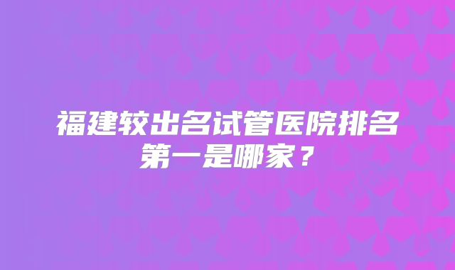福建较出名试管医院排名第一是哪家？
