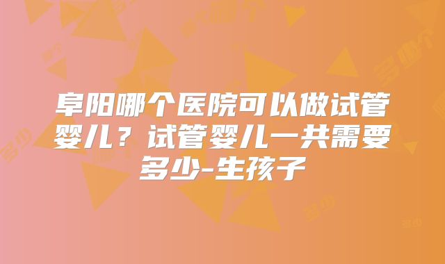 阜阳哪个医院可以做试管婴儿?试管婴儿一共需要多少-生孩子