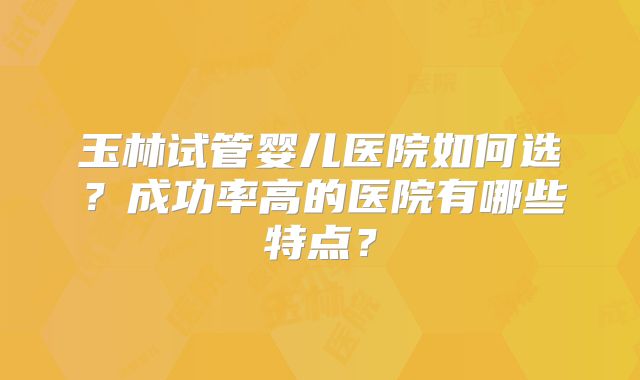 玉林试管婴儿医院如何选?成功率高的医院有哪些特点?