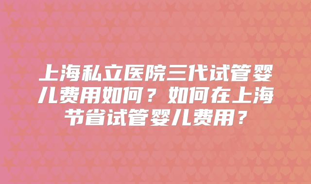 上海私立医院三代试管婴儿费用如何?如何在上海节省试管婴儿费用?