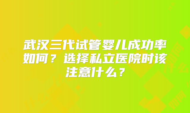 武汉三代试管婴儿成功率如何？选择私立医院时该注意什么？