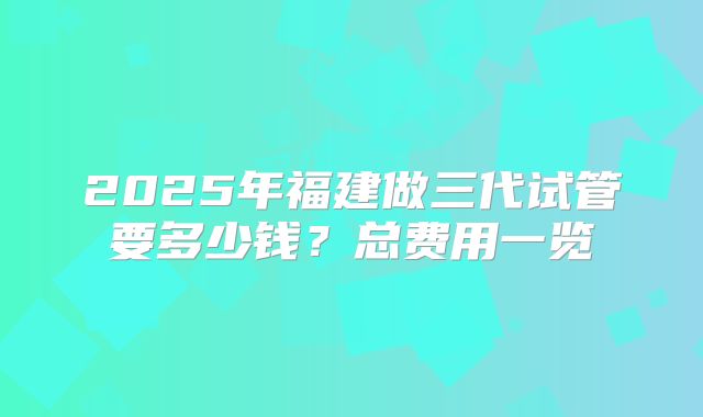 2025年福建做三代试管要多少钱?总费用一览