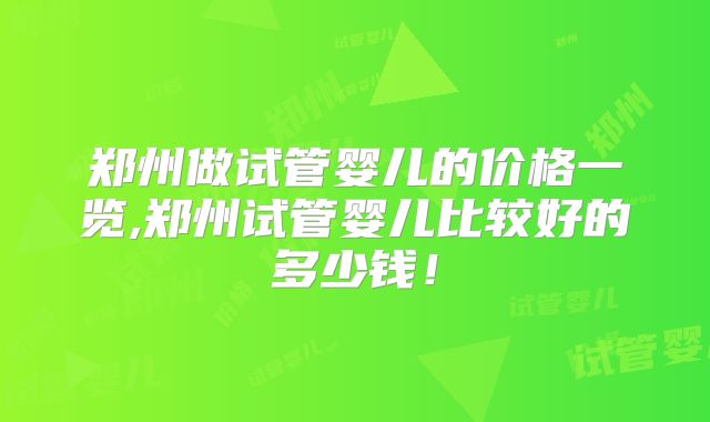 郑州做试管婴儿的价格一览,郑州试管婴儿比较好的多少钱!