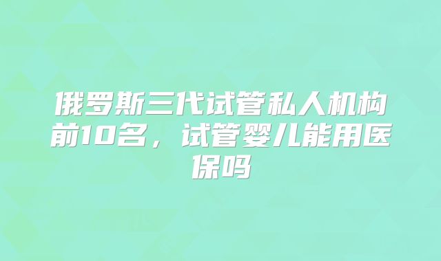 俄罗斯三代试管私人机构前10名，试管婴儿能用医保吗
