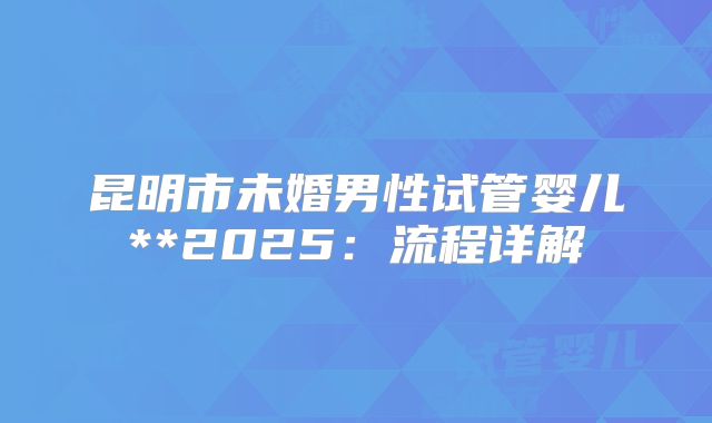 昆明市未婚男性试管婴儿**2025:流程详解