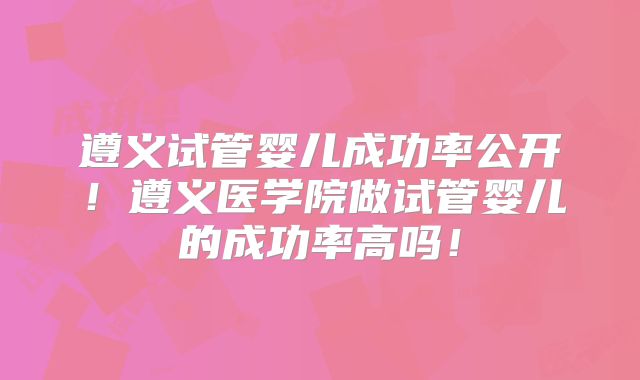 遵义试管婴儿成功率公开!遵义医学院做试管婴儿的成功率高吗!
