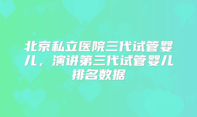 北京私立医院三代试管婴儿,演讲第三代试管婴儿排名数据