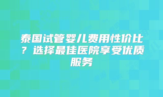 泰国试管婴儿费用性价比？选择最佳医院享受优质服务