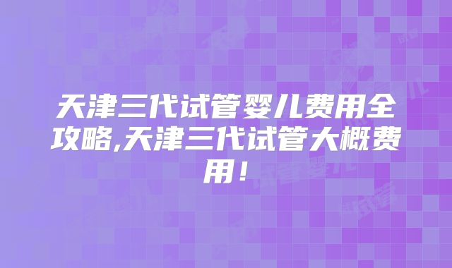 天津三代试管婴儿费用全攻略,天津三代试管大概费用！
