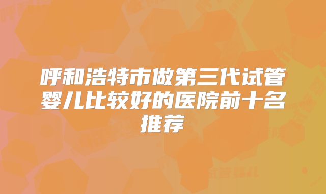 呼和浩特市做第三代试管婴儿比较好的医院前十名推荐