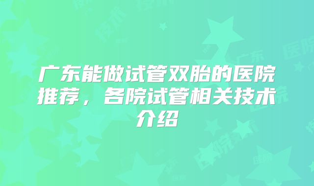 广东能做试管双胎的医院推荐,各院试管相关技术介绍