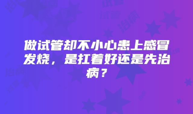 做试管却不小心患上感冒发烧，是扛着好还是先治病？