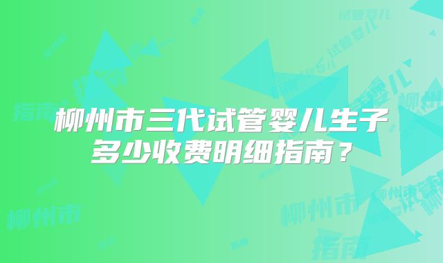 柳州市三代试管婴儿生子多少收费明细指南？