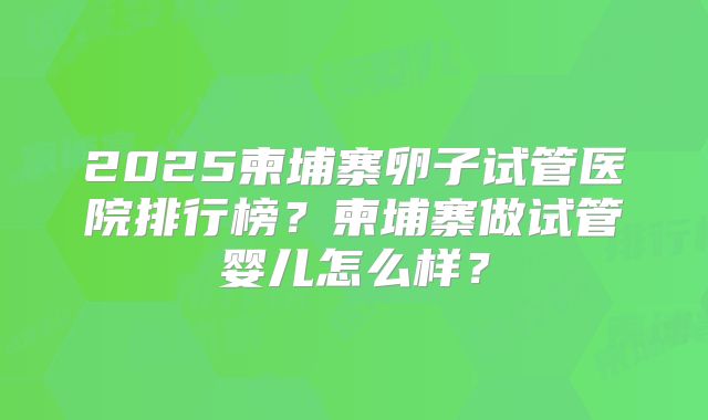 2025柬埔寨卵子试管医院排行榜？柬埔寨做试管婴儿怎么样？