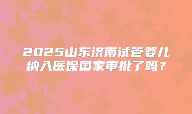 2025山东济南试管婴儿纳入医保国家审批了吗?