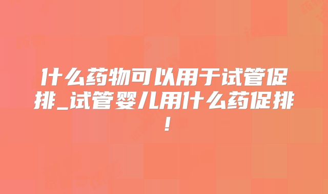 什么药物可以用于试管促排_试管婴儿用什么药促排!