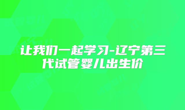 让我们一起学习-辽宁第三代试管婴儿出生价