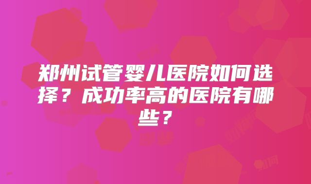 郑州试管婴儿医院如何选择?成功率高的医院有哪些?