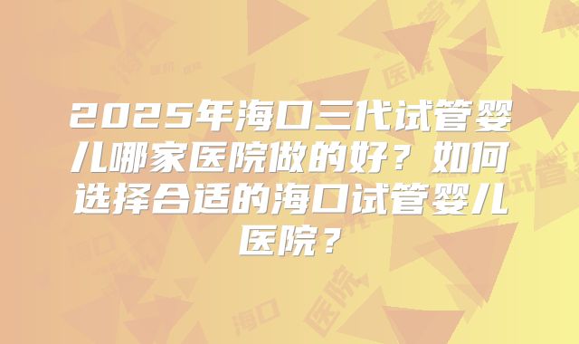 2025年海口三代试管婴儿哪家医院做的好？如何选择合适的海口试管婴儿医院？