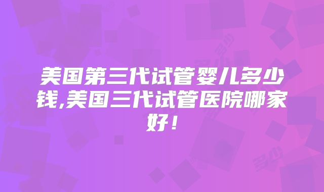 美国第三代试管婴儿多少钱,美国三代试管医院哪家好！