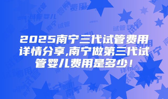 2025南宁三代试管费用详情分享,南宁做第三代试管婴儿费用是多少！