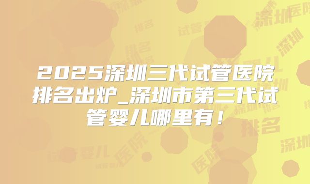 2025深圳三代试管医院排名出炉_深圳市第三代试管婴儿哪里有!