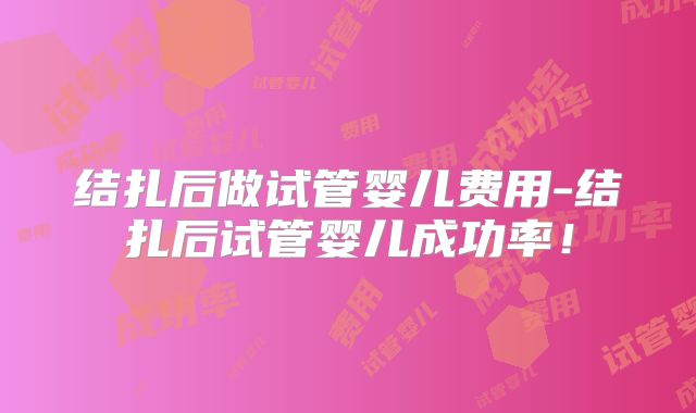 结扎后做试管婴儿费用-结扎后试管婴儿成功率!