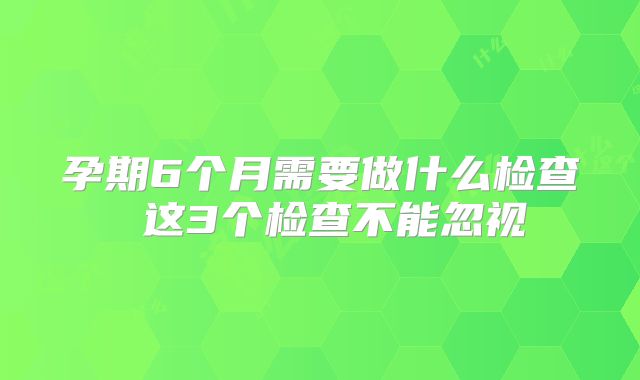 孕期6个月需要做什么检查 这3个检查不能忽视