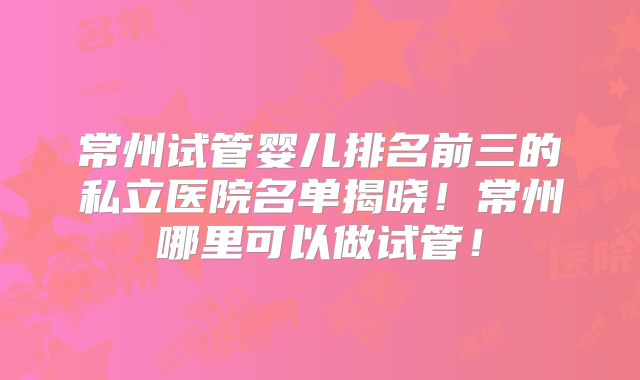 常州试管婴儿排名前三的私立医院名单揭晓！常州哪里可以做试管！