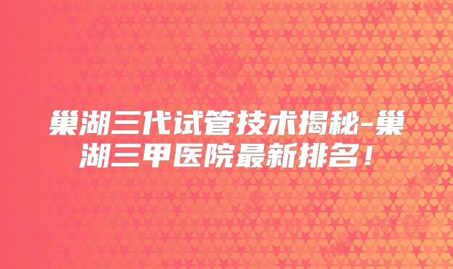巢湖三代试管技术揭秘-巢湖三甲医院最新排名!