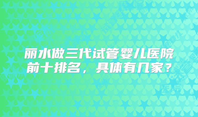 丽水做三代试管婴儿医院前十排名,具体有几家?