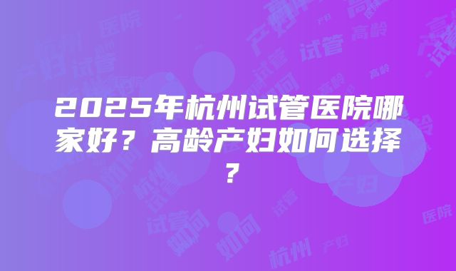 2025年杭州试管医院哪家好?高龄产妇如何选择?