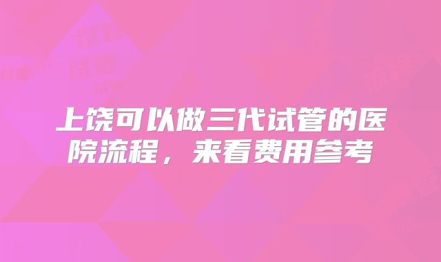 上饶可以做三代试管的医院流程,来看费用参考