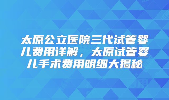 太原公立医院三代试管婴儿费用详解，太原试管婴儿手术费用明细大揭秘