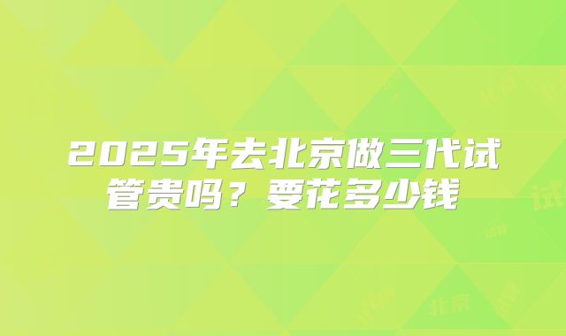 2025年去北京做三代试管贵吗?要花多少钱
