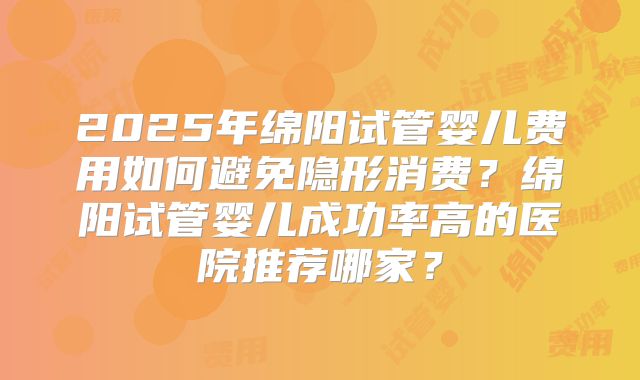 2025年绵阳试管婴儿费用如何避免隐形消费？绵阳试管婴儿成功率高的医院推荐哪家？