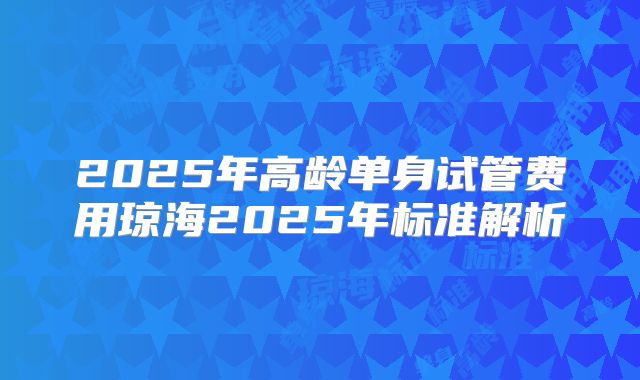 2025年高龄单身试管费用琼海2025年标准解析