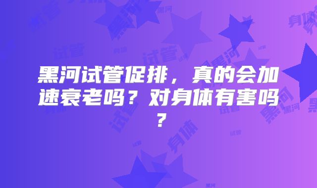 黑河试管促排,真的会加速衰老吗?对身体有害吗?