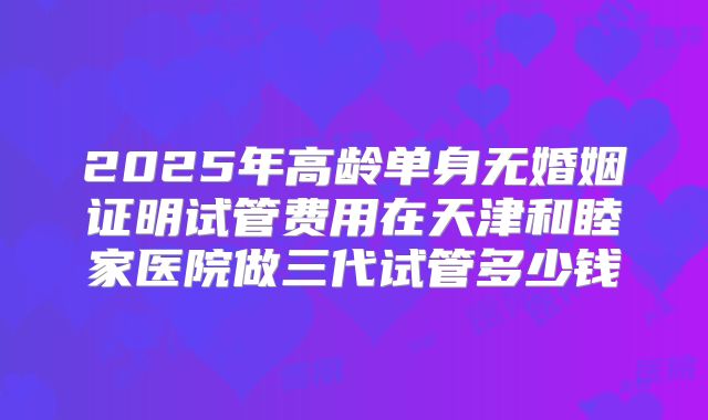 2025年高龄单身无婚姻证明试管费用在天津和睦家医院做三代试管多少钱