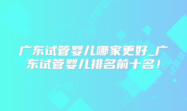 广东试管婴儿哪家更好_广东试管婴儿排名前十名!