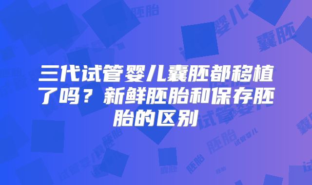 三代试管婴儿囊胚都移植了吗?新鲜胚胎和保存胚胎的区别