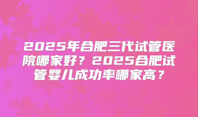 2025年合肥三代试管医院哪家好？2025合肥试管婴儿成功率哪家高？