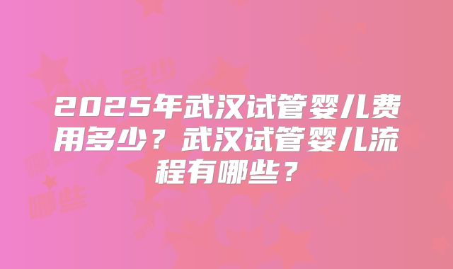 2025年武汉试管婴儿费用多少？武汉试管婴儿流程有哪些？