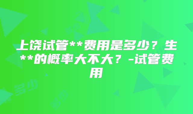 上饶试管**费用是多少?生**的概率大不大?-试管费用