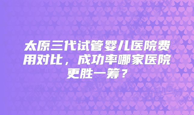 太原三代试管婴儿医院费用对比，成功率哪家医院更胜一筹？