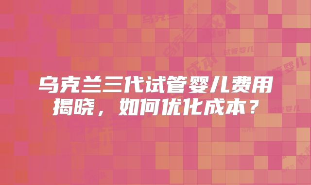 乌克兰三代试管婴儿费用揭晓，如何优化成本？