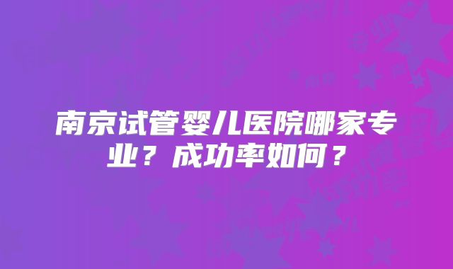 南京试管婴儿医院哪家专业?成功率如何?